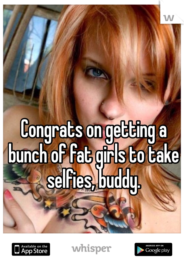 Congrats on getting a bunch of fat girls to take selfies, buddy.

