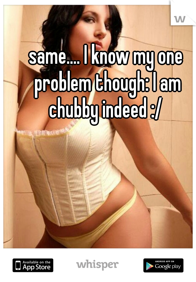 same.... I know my one problem though: I am chubby indeed :/ 