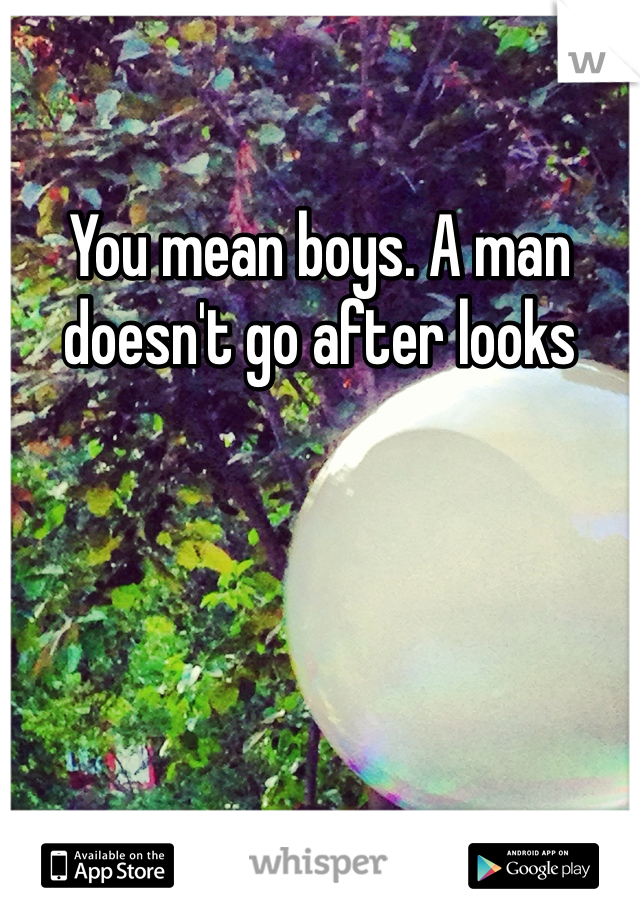 You mean boys. A man doesn't go after looks
