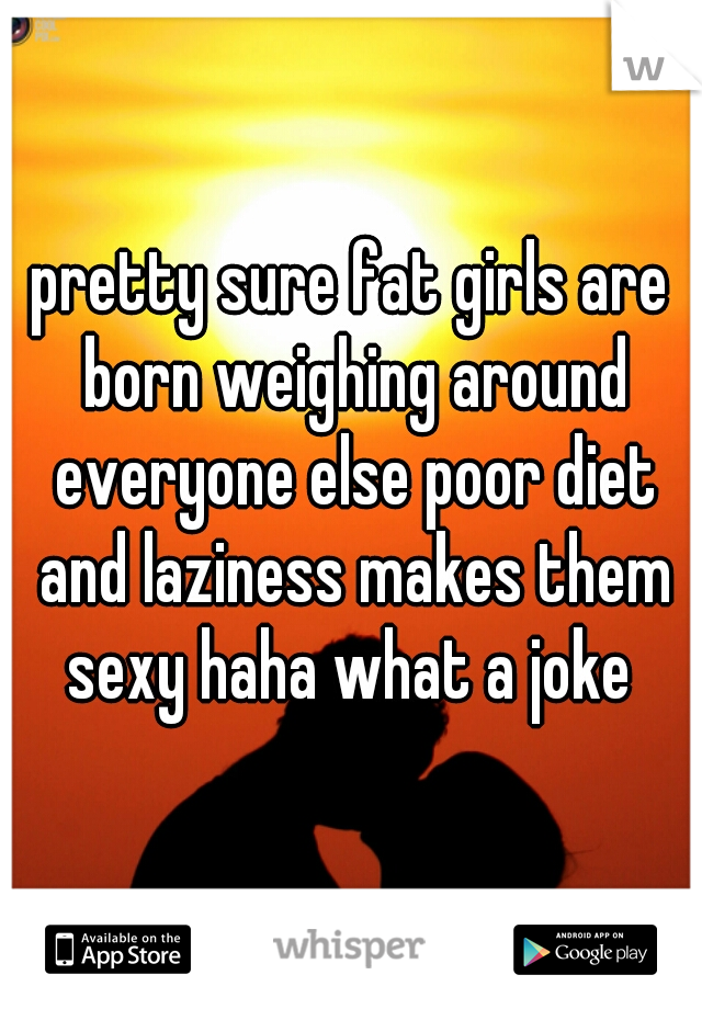 pretty sure fat girls are born weighing around everyone else poor diet and laziness makes them sexy haha what a joke 