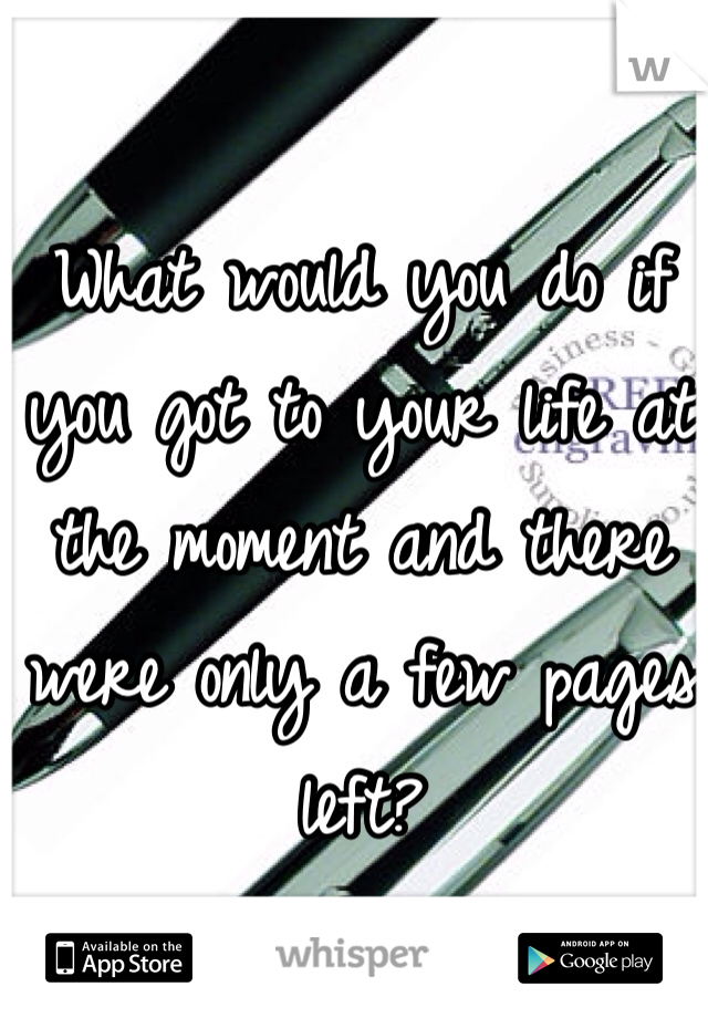 What would you do if you got to your life at the moment and there were only a few pages left?