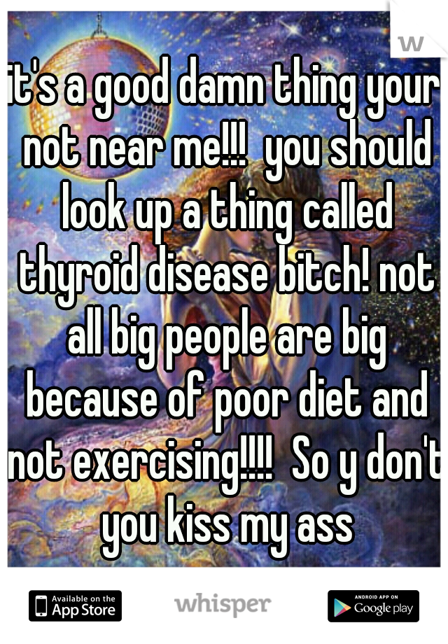 it's a good damn thing your not near me!!!  you should look up a thing called thyroid disease bitch! not all big people are big because of poor diet and not exercising!!!!  So y don't you kiss my ass
