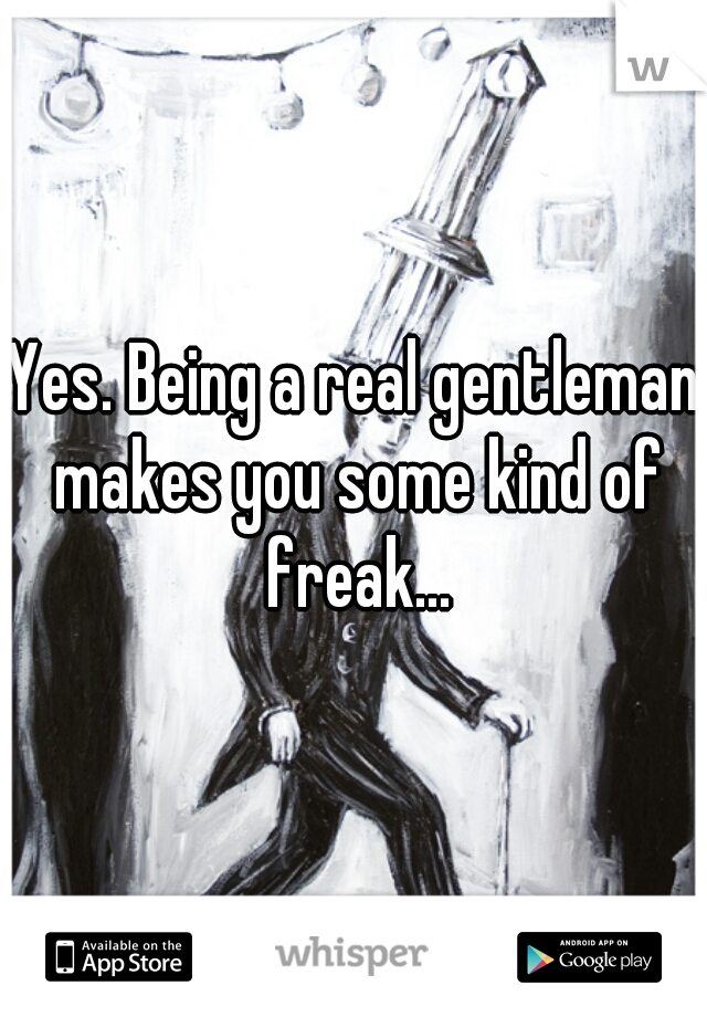 Yes. Being a real gentleman makes you some kind of freak...