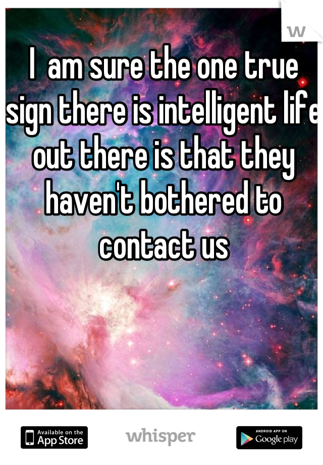 I  am sure the one true sign there is intelligent life out there is that they haven't bothered to contact us