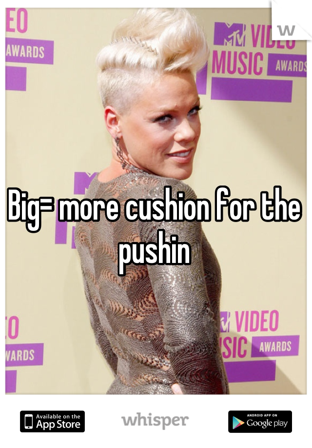Big= more cushion for the pushin