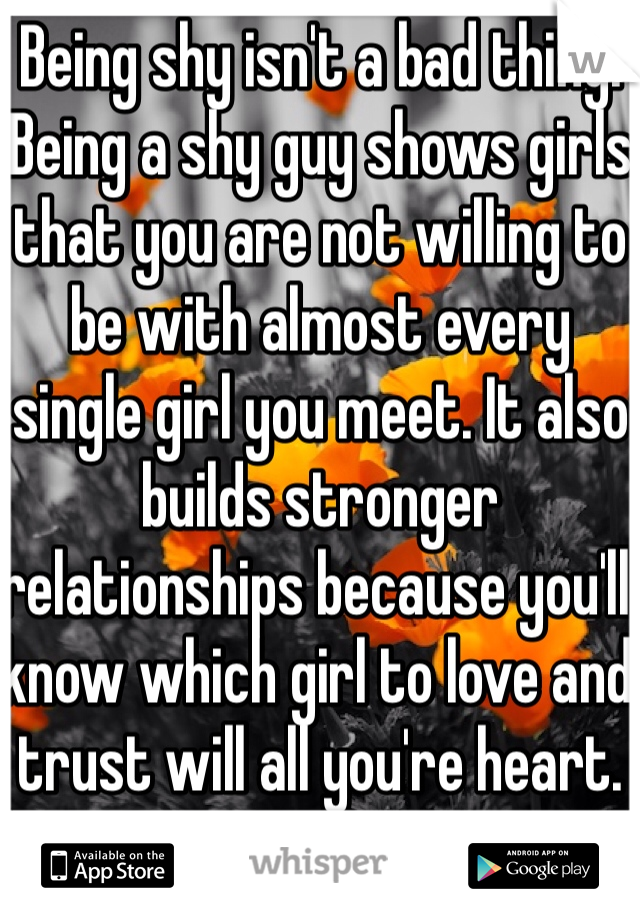 Being shy isn't a bad thing. Being a shy guy shows girls that you are not willing to be with almost every single girl you meet. It also builds stronger relationships because you'll know which girl to love and trust will all you're heart. 