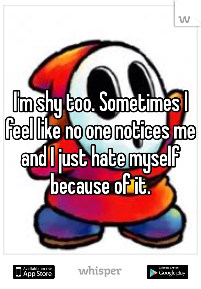 I'm shy too. Sometimes I feel like no one notices me and I just hate myself because of it.