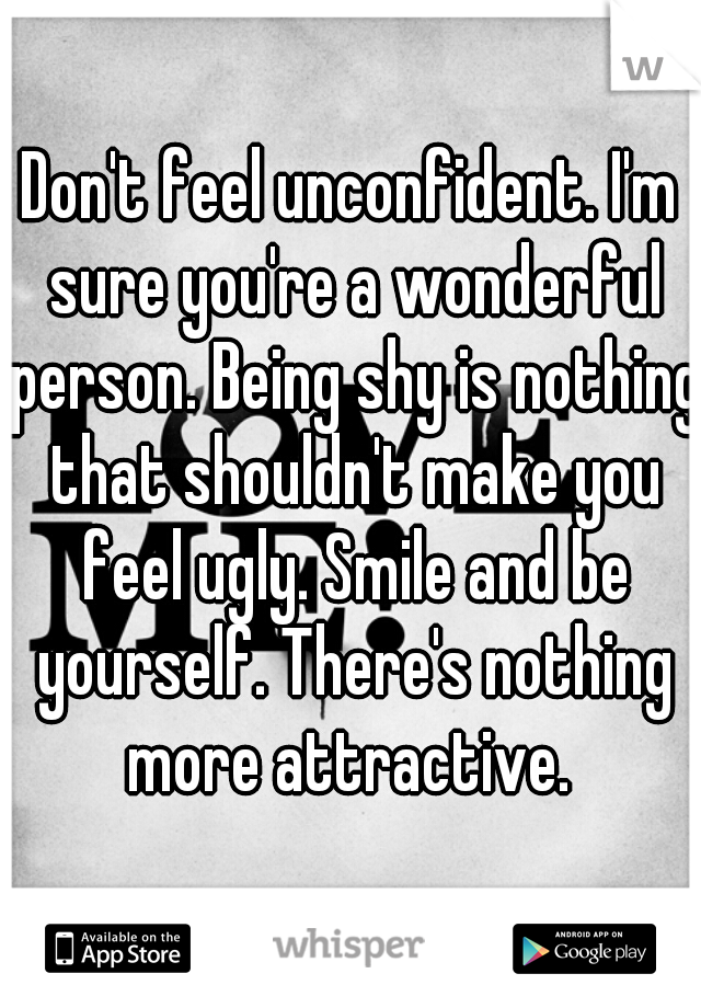Don't feel unconfident. I'm sure you're a wonderful person. Being shy is nothing that shouldn't make you feel ugly. Smile and be yourself. There's nothing more attractive. 
