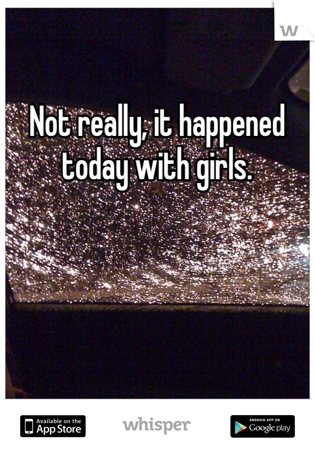 Not really, it happened today with girls.
