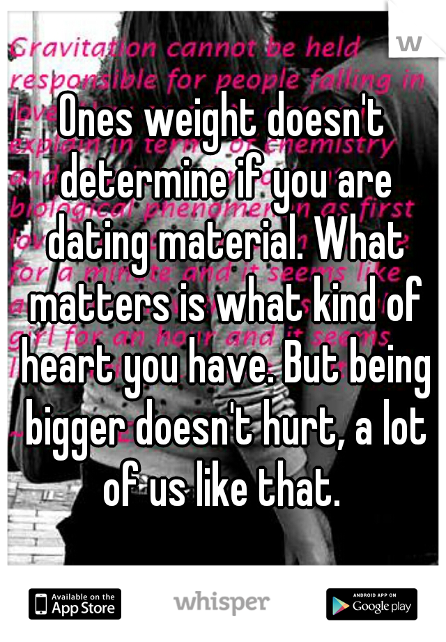 Ones weight doesn't determine if you are dating material. What matters is what kind of heart you have. But being bigger doesn't hurt, a lot of us like that. 