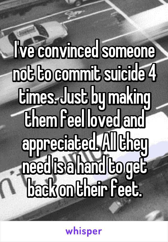 I've convinced someone not to commit suicide 4 times. Just by making them feel loved and appreciated. All they need is a hand to get back on their feet.