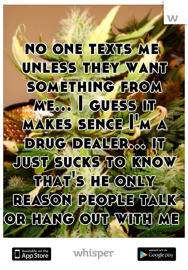 no one texts me unless they want something from me... I guess it makes sence I'm a drug dealer... it just sucks to know that's he only reason people talk or hang out with me 