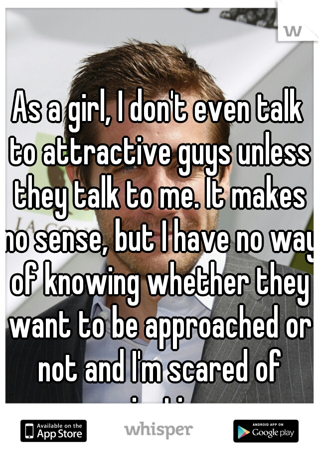 As a girl, I don't even talk to attractive guys unless they talk to me. It makes no sense, but I have no way of knowing whether they want to be approached or not and I'm scared of rejection.