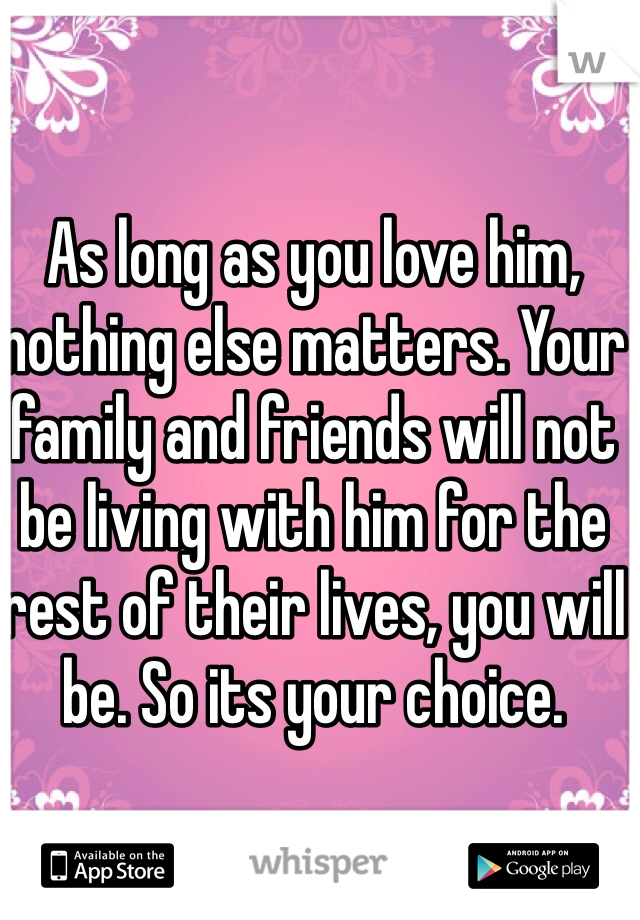 As long as you love him, nothing else matters. Your family and friends will not be living with him for the rest of their lives, you will be. So its your choice. 