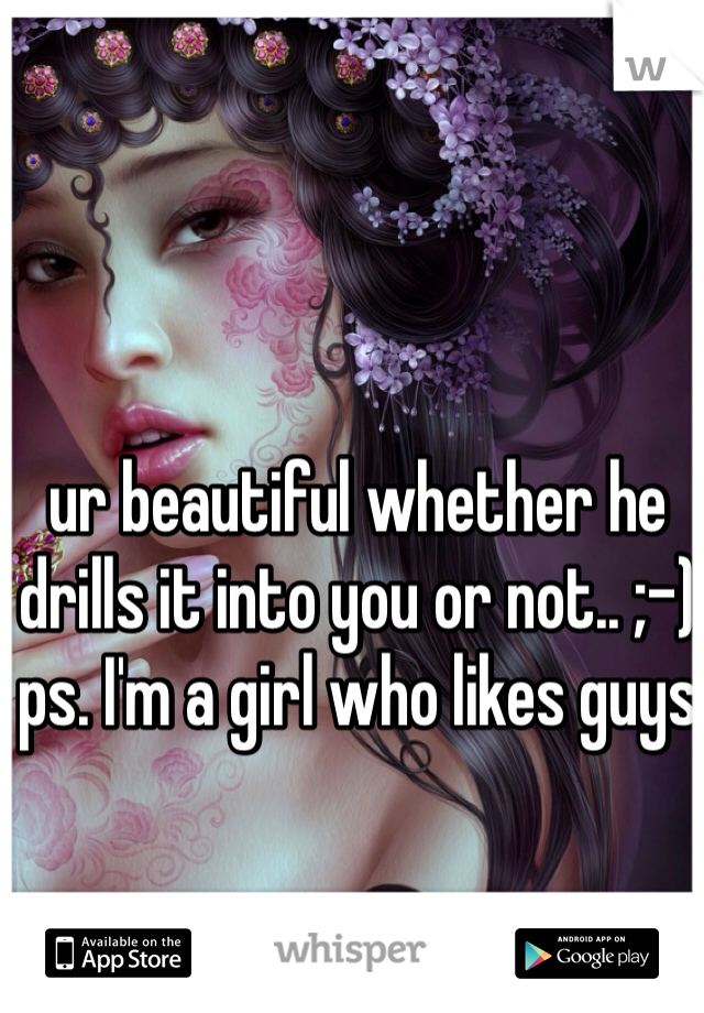 ur beautiful whether he drills it into you or not.. ;-) ps. I'm a girl who likes guys 