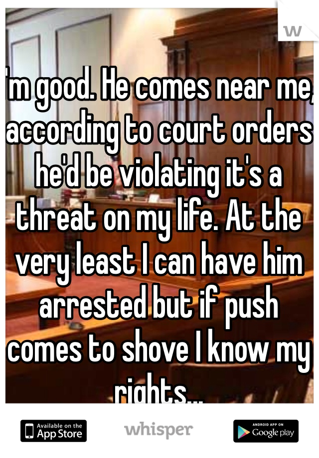 I'm good. He comes near me, according to court orders he'd be violating it's a threat on my life. At the very least I can have him arrested but if push comes to shove I know my rights...