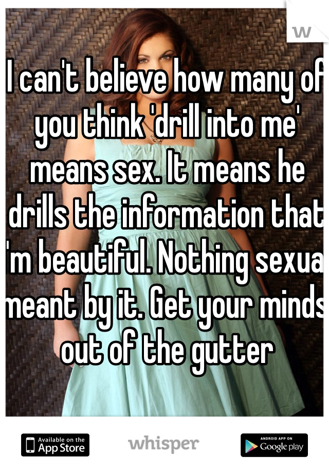 I can't believe how many of you think 'drill into me' means sex. It means he drills the information that I'm beautiful. Nothing sexual meant by it. Get your minds out of the gutter