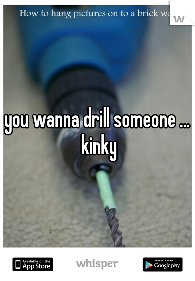 you wanna drill someone ... kinky