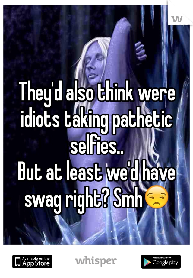 They'd also think were idiots taking pathetic selfies..
But at least we'd have swag right? Smh😒