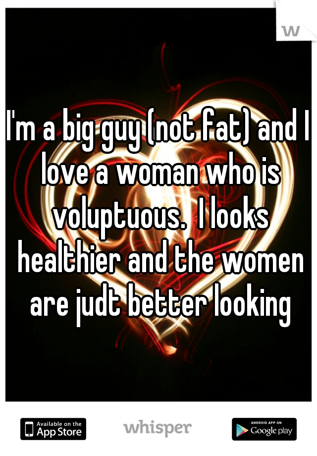 I'm a big guy (not fat) and I love a woman who is voluptuous.  I looks healthier and the women are judt better looking