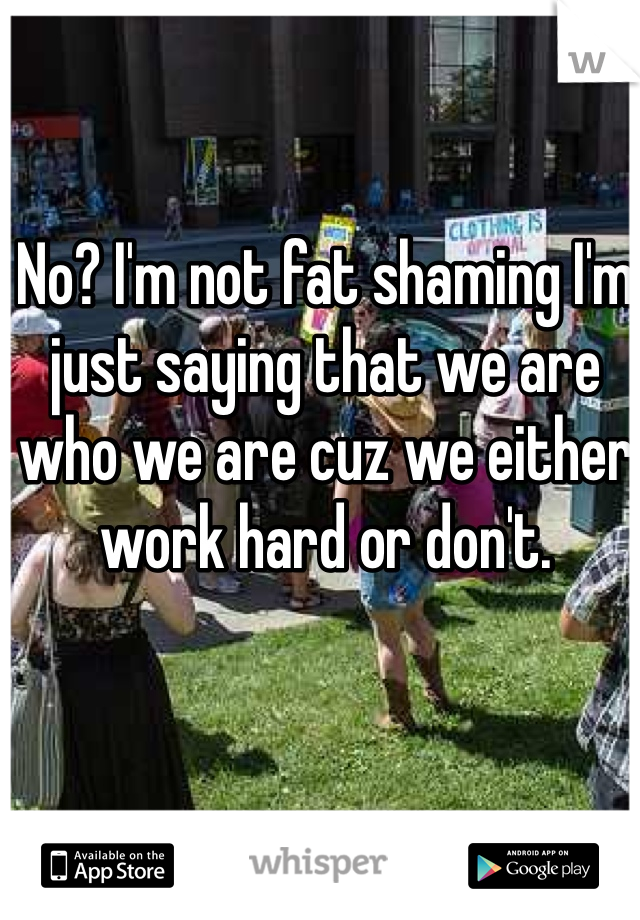 No? I'm not fat shaming I'm just saying that we are who we are cuz we either work hard or don't.