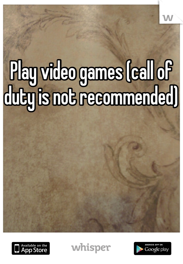 Play video games (call of duty is not recommended)