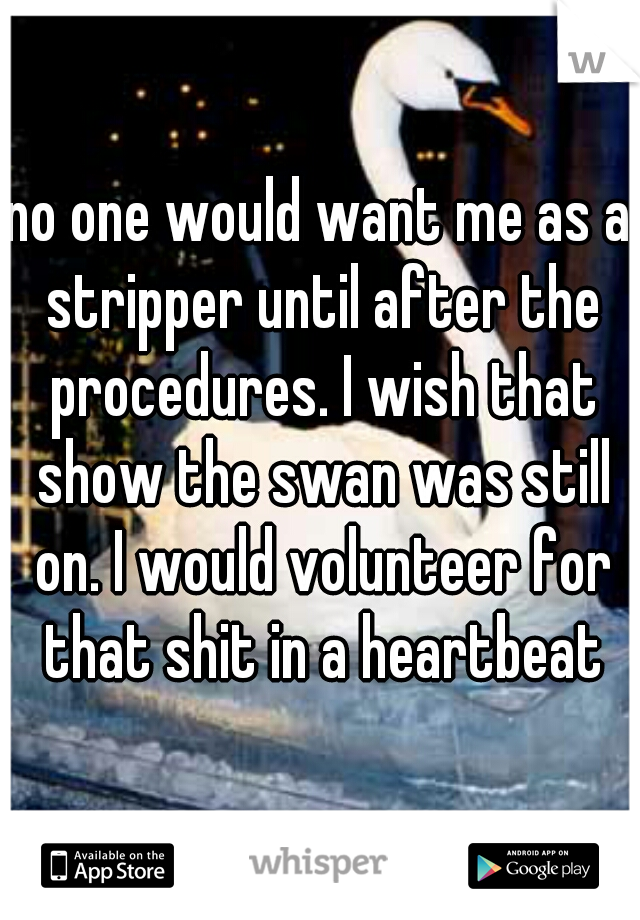 no one would want me as a stripper until after the procedures. I wish that show the swan was still on. I would volunteer for that shit in a heartbeat