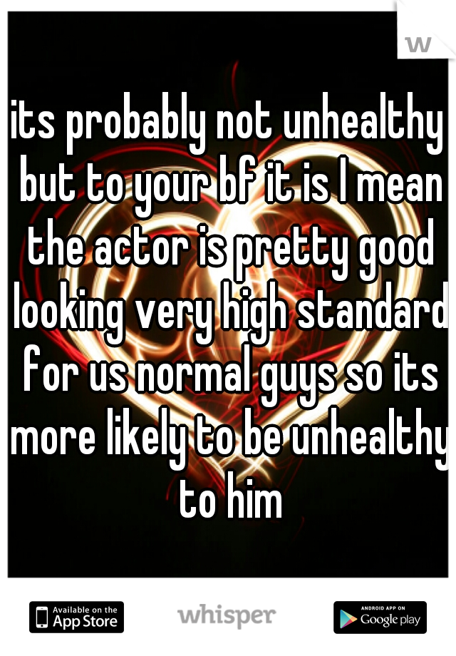 its probably not unhealthy but to your bf it is I mean the actor is pretty good looking very high standard for us normal guys so its more likely to be unhealthy to him