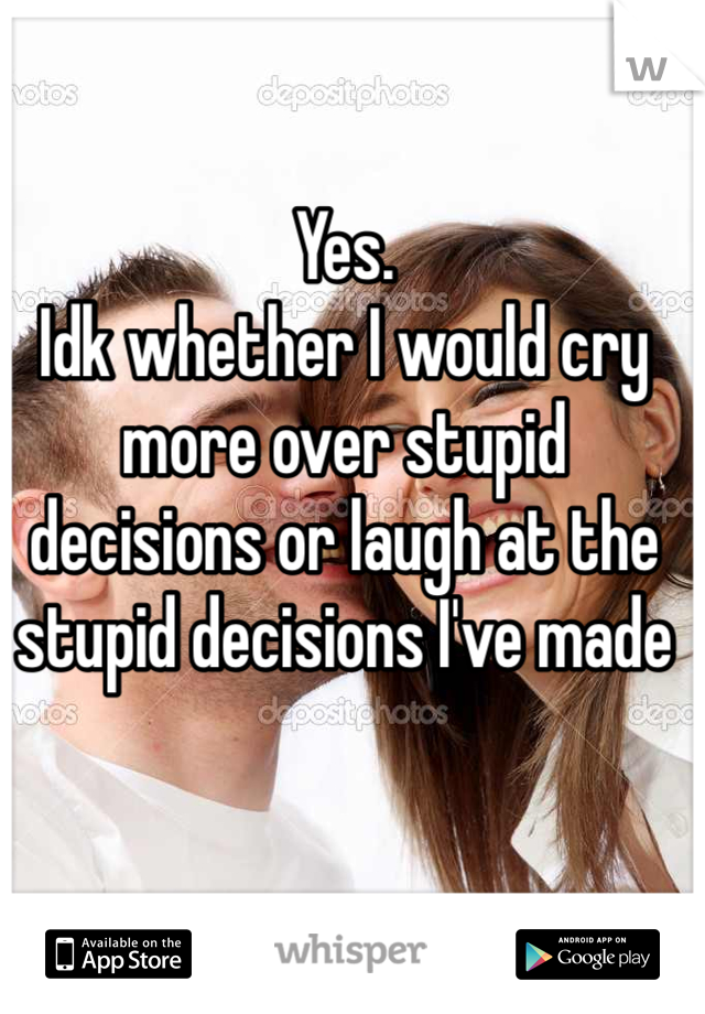 Yes.
Idk whether I would cry more over stupid decisions or laugh at the stupid decisions I've made