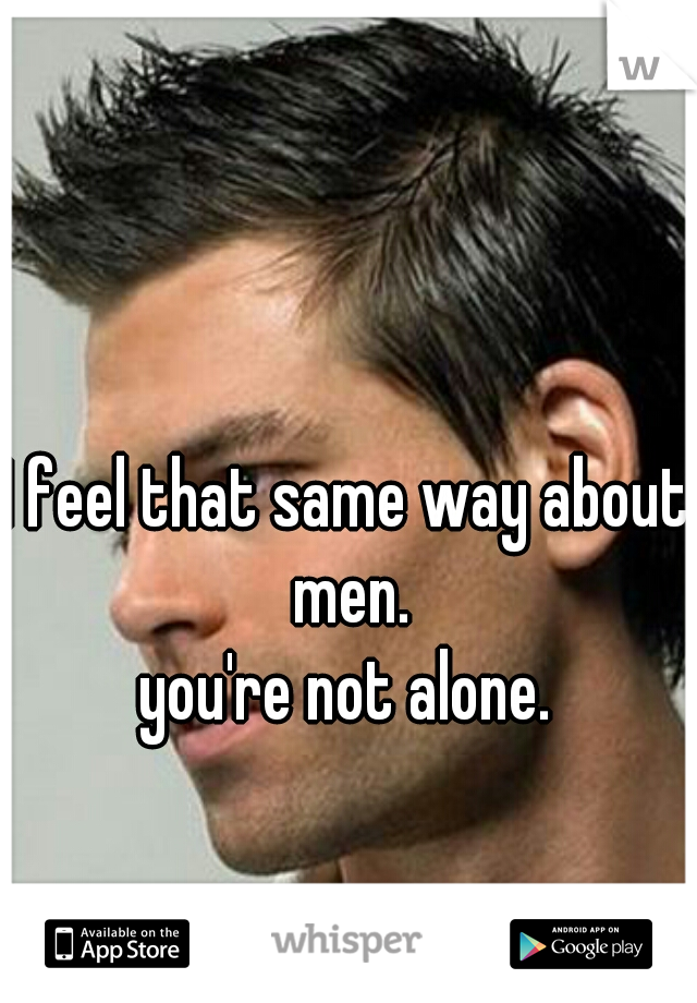 I feel that same way about men.
you're not alone.