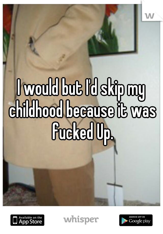 I would but I'd skip my childhood because it was fucked Up.