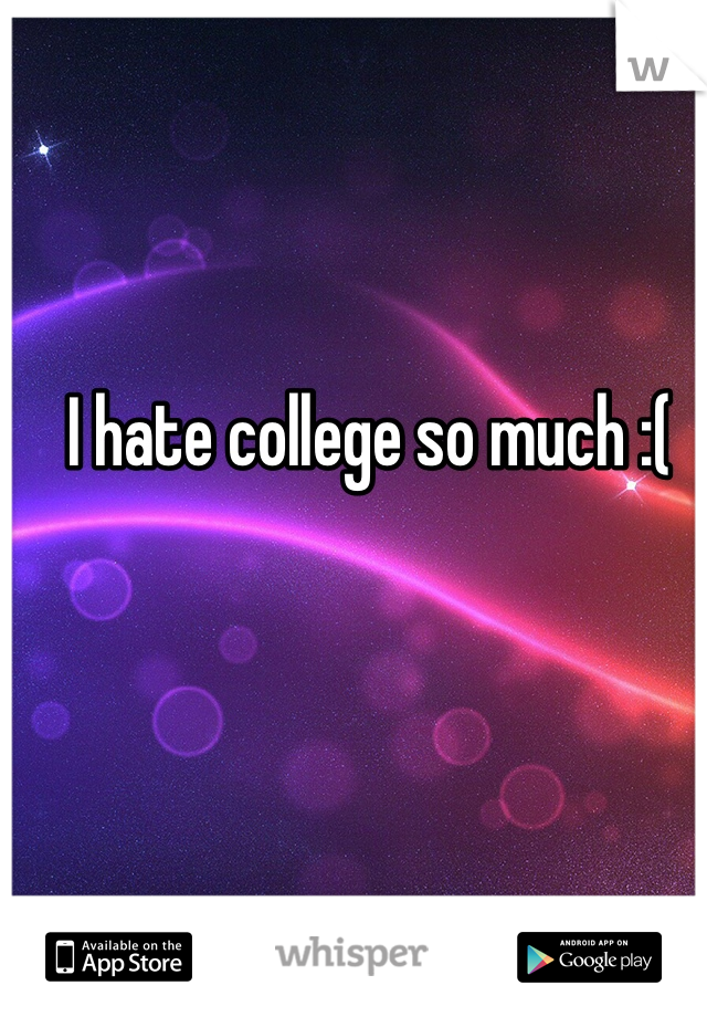 I hate college so much :( 