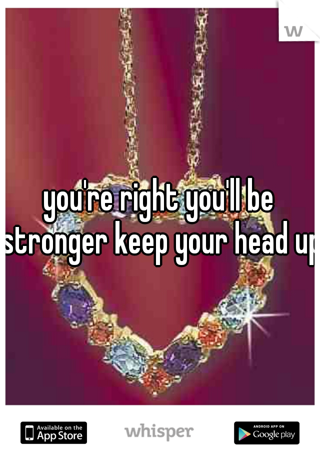 you're right you'll be stronger keep your head up
