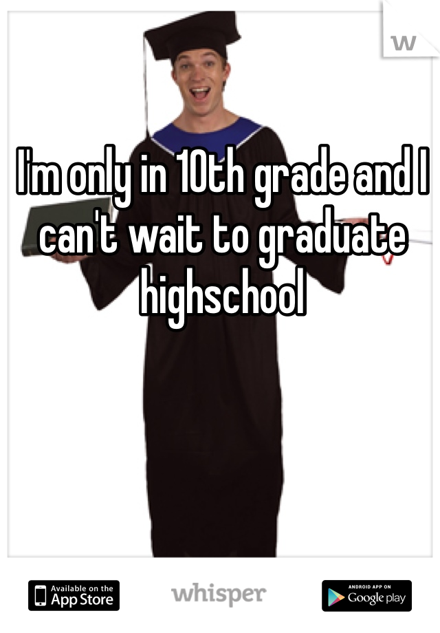 I'm only in 10th grade and I can't wait to graduate highschool 