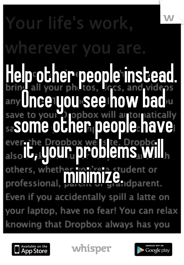 Help other people instead. Once you see how bad some other people have it, your problems will minimize.