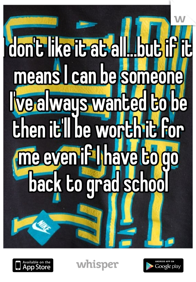 I don't like it at all...but if it means I can be someone I've always wanted to be then it'll be worth it for me even if I have to go back to grad school 