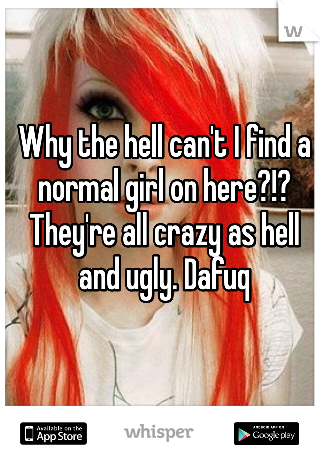 Why the hell can't I find a normal girl on here?!? They're all crazy as hell and ugly. Dafuq