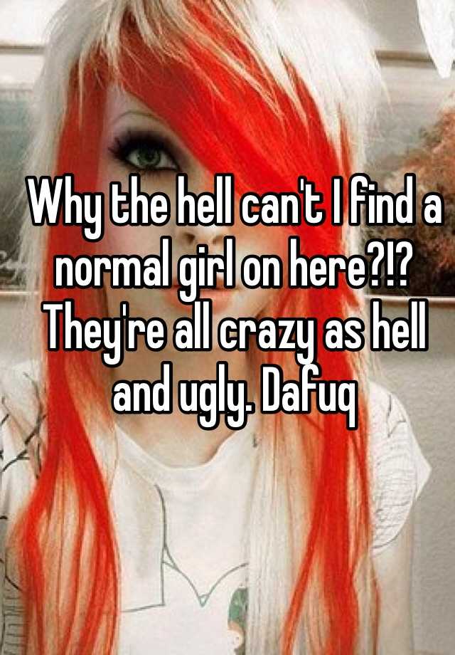 Why the hell can't I find a normal girl on here?!? They're all crazy as hell and ugly. Dafuq