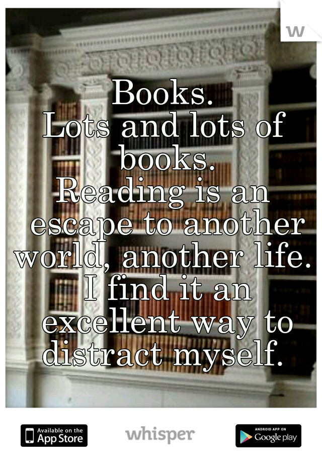Books.
Lots and lots of books.
Reading is an escape to another world, another life. 
 I find it an excellent way to distract myself. 