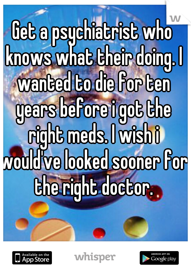 Get a psychiatrist who knows what their doing. I wanted to die for ten years before i got the right meds. I wish i would've looked sooner for the right doctor.