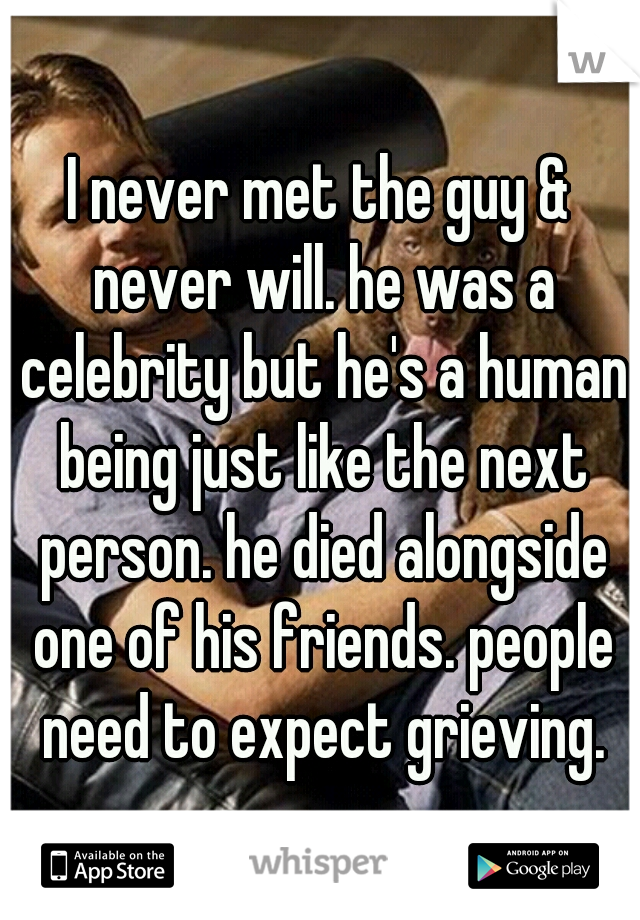 I never met the guy & never will. he was a celebrity but he's a human being just like the next person. he died alongside one of his friends. people need to expect grieving.