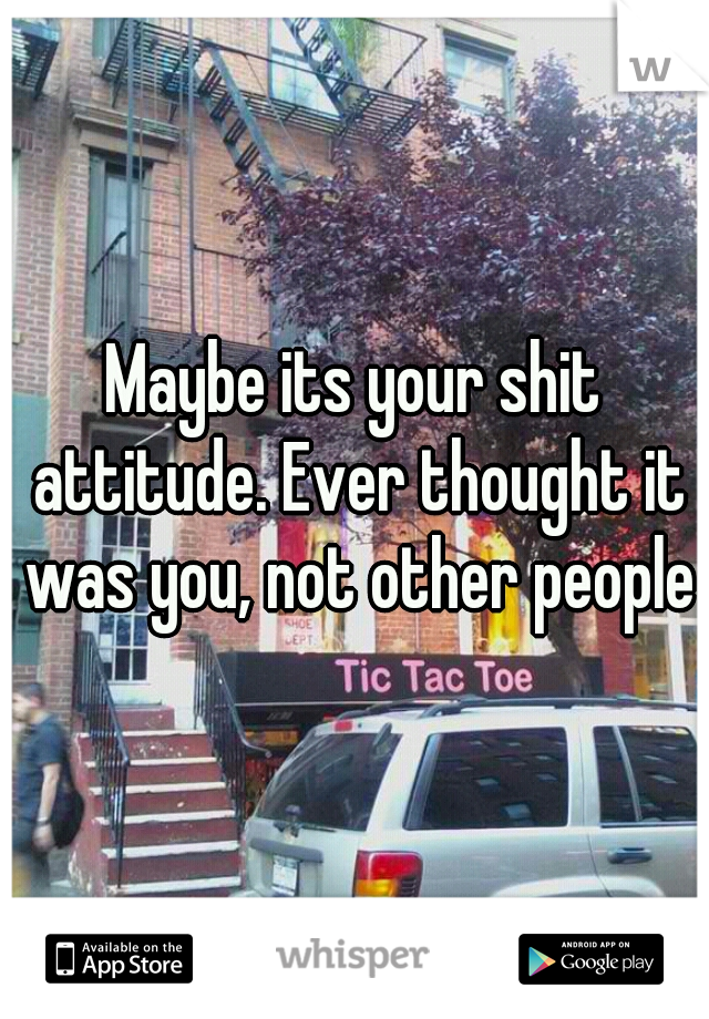 Maybe its your shit attitude. Ever thought it was you, not other people?