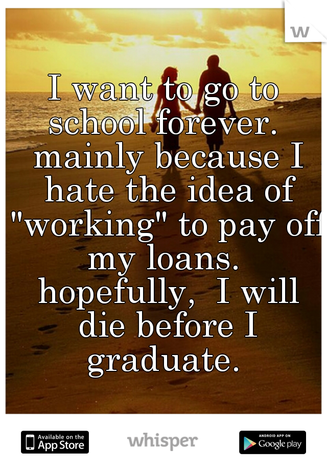 I want to go to school forever.  mainly because I hate the idea of "working" to pay off my loans.  hopefully,  I will die before I graduate. 