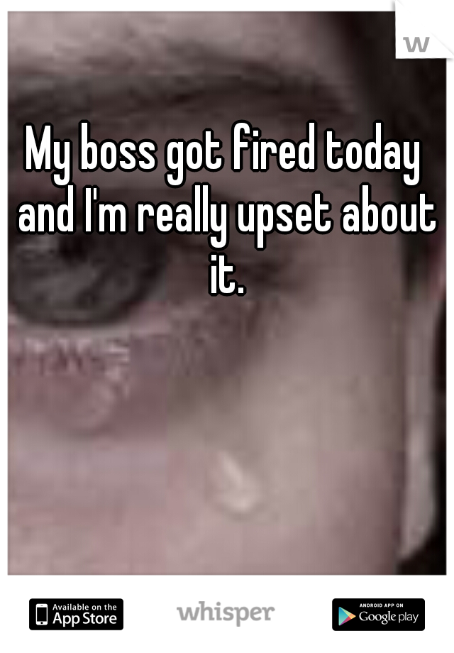 My boss got fired today and I'm really upset about it.