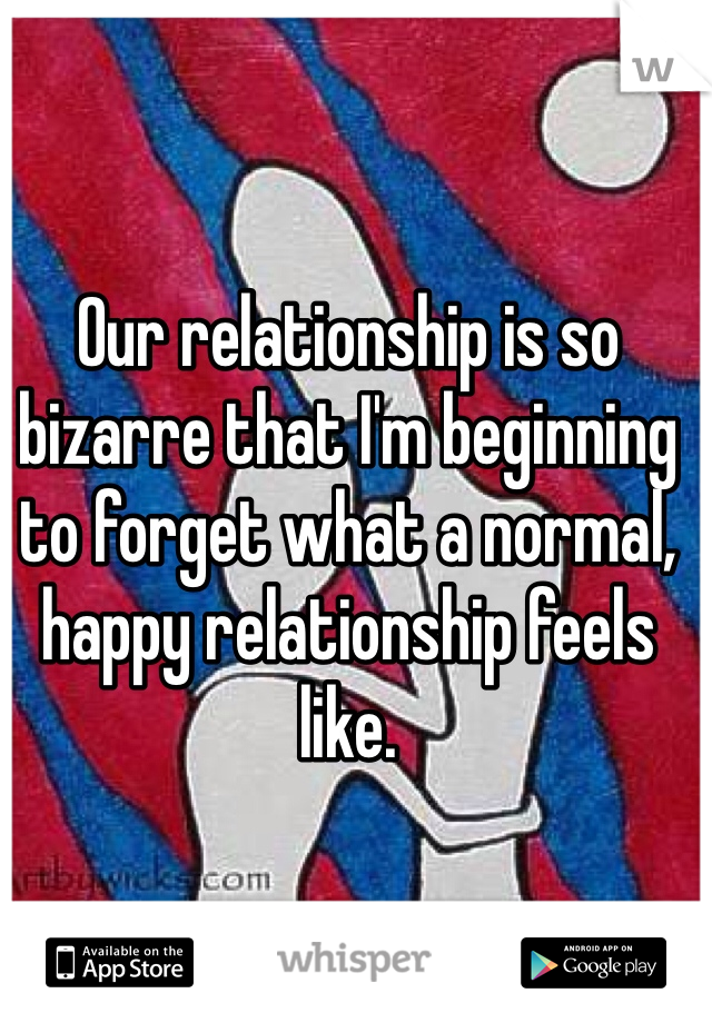Our relationship is so bizarre that I'm beginning to forget what a normal, happy relationship feels like. 