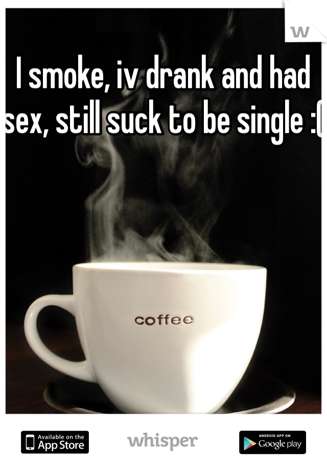 I smoke, iv drank and had sex, still suck to be single :(