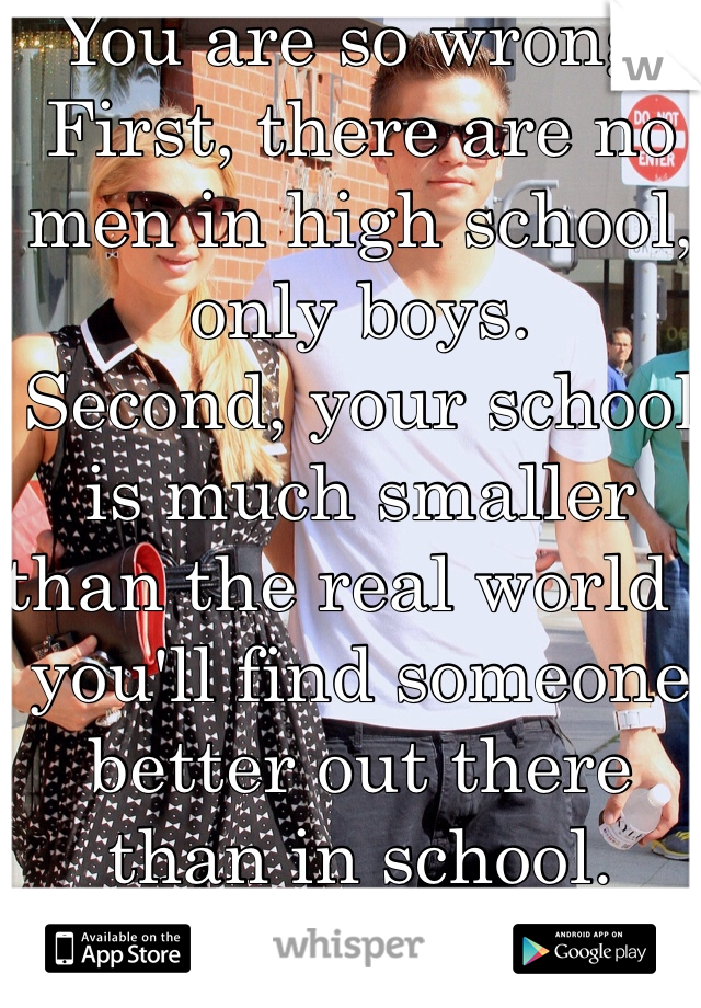 You are so wrong. 
First, there are no men in high school, only boys. 
Second, your school is much smaller than the real world - you'll find someone better out there than in school. 
