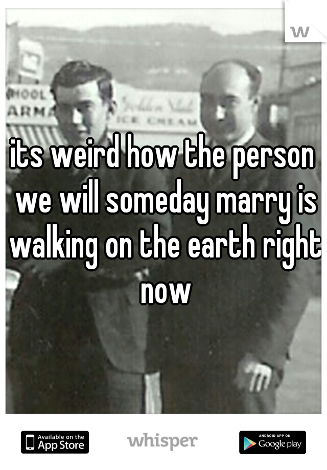 its weird how the person we will someday marry is walking on the earth right now