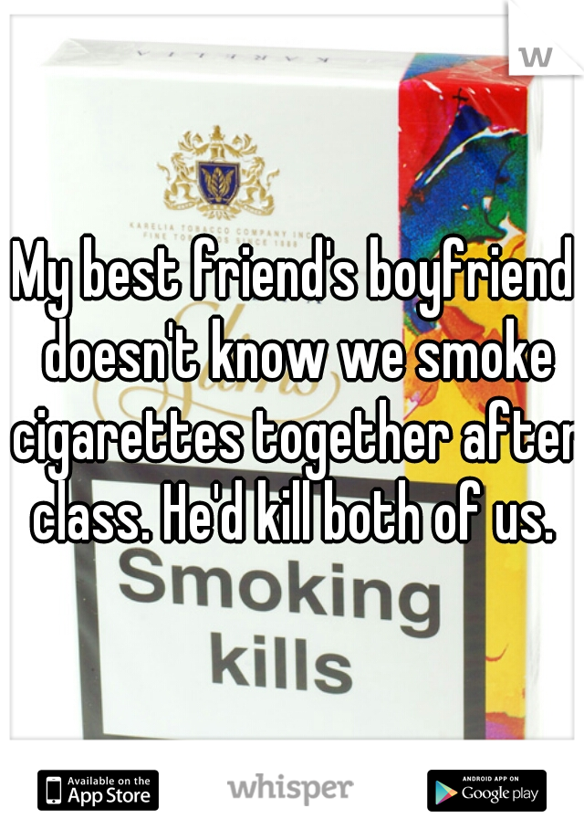 My best friend's boyfriend doesn't know we smoke cigarettes together after class. He'd kill both of us. 
