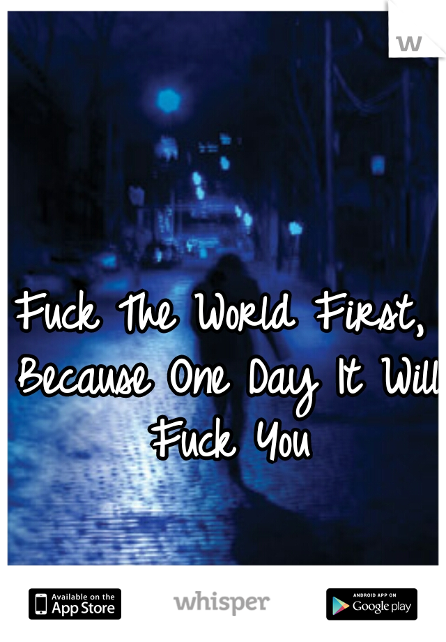 Fuck The World First, Because One Day It Will Fuck You